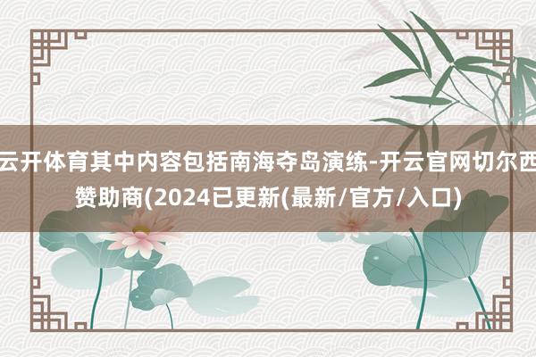 云开体育其中内容包括南海夺岛演练-开云官网切尔西赞助商(2024已更新(最新/官方/入口)