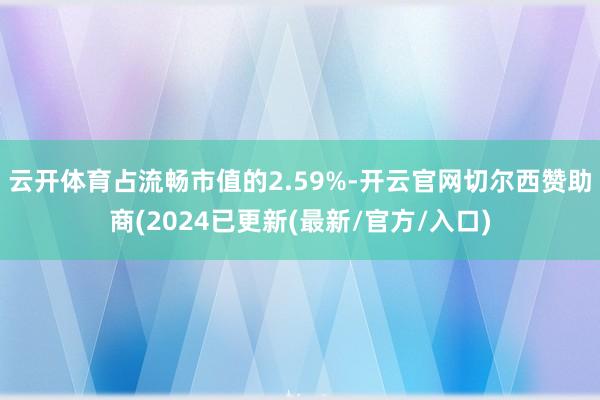 云开体育占流畅市值的2.59%-开云官网切尔西赞助商(2024已更新(最新/官方/入口)