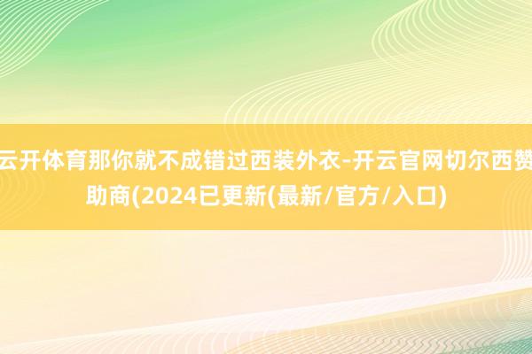 云开体育那你就不成错过西装外衣-开云官网切尔西赞助商(2024已更新(最新/官方/入口)