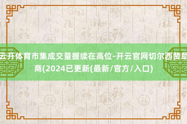 云开体育市集成交量握续在高位-开云官网切尔西赞助商(2024已更新(最新/官方/入口)