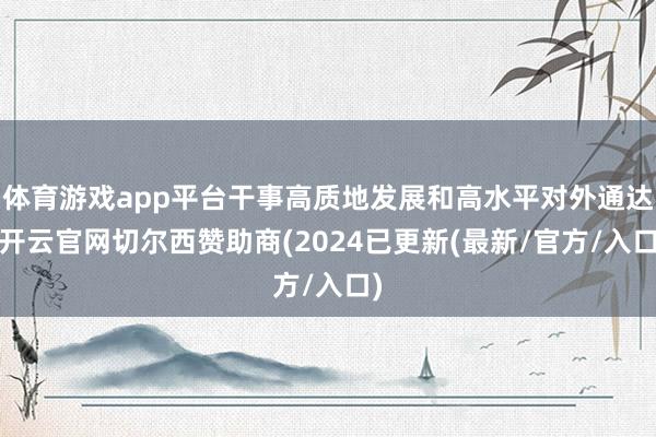 体育游戏app平台干事高质地发展和高水平对外通达-开云官网切尔西赞助商(2024已更新(最新/官方/入口)