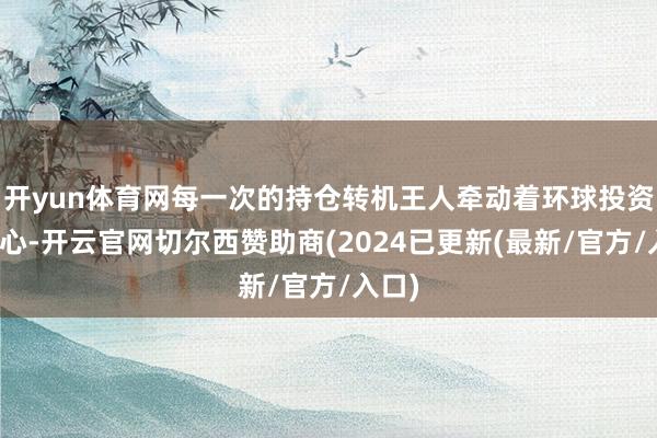 开yun体育网每一次的持仓转机王人牵动着环球投资者的心-开云官网切尔西赞助商(2024已更新(最新/官方/入口)