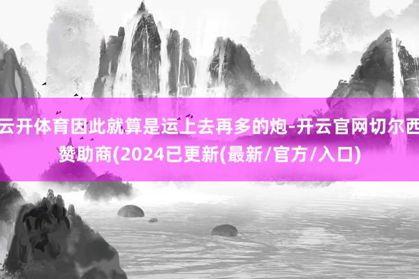 云开体育因此就算是运上去再多的炮-开云官网切尔西赞助商(2024已更新(最新/官方/入口)