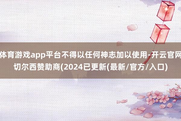 体育游戏app平台不得以任何神志加以使用-开云官网切尔西赞助商(2024已更新(最新/官方/入口)