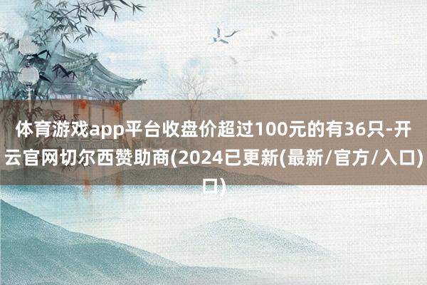 体育游戏app平台收盘价超过100元的有36只-开云官网切尔西赞助商(2024已更新(最新/官方/入口)
