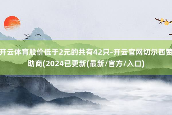 开云体育股价低于2元的共有42只-开云官网切尔西赞助商(2024已更新(最新/官方/入口)