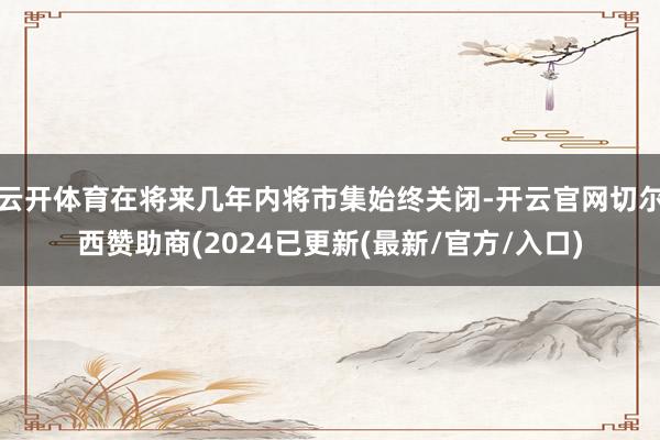 云开体育在将来几年内将市集始终关闭-开云官网切尔西赞助商(2024已更新(最新/官方/入口)