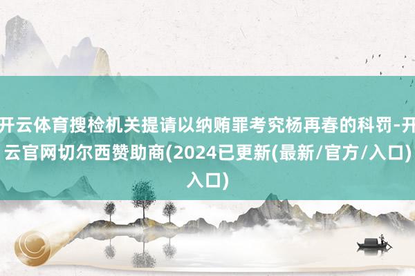 开云体育搜检机关提请以纳贿罪考究杨再春的科罚-开云官网切尔西赞助商(2024已更新(最新/官方/入口)