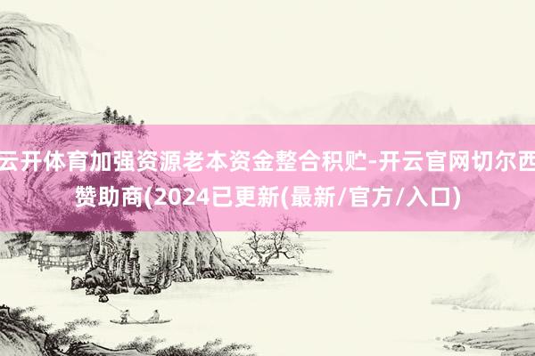 云开体育加强资源老本资金整合积贮-开云官网切尔西赞助商(2024已更新(最新/官方/入口)