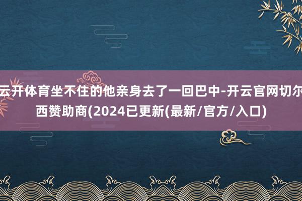 云开体育坐不住的他亲身去了一回巴中-开云官网切尔西赞助商(2024已更新(最新/官方/入口)