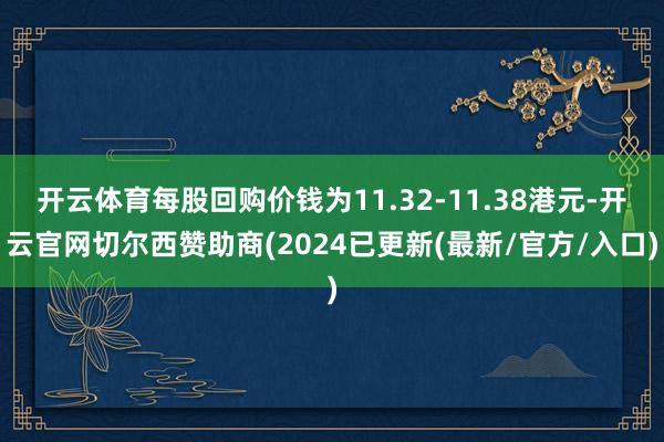 开云体育每股回购价钱为11.32-11.38港元-开云官网切尔西赞助商(2024已更新(最新/官方/入口)