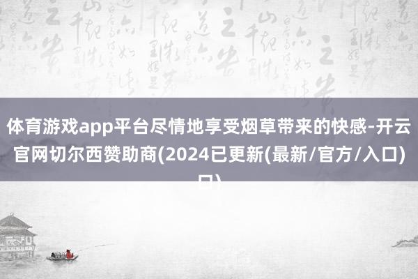 体育游戏app平台尽情地享受烟草带来的快感-开云官网切尔西赞助商(2024已更新(最新/官方/入口)