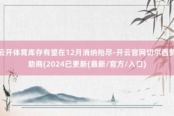 云开体育库存有望在12月消纳殆尽-开云官网切尔西赞助商(2024已更新(最新/官方/入口)
