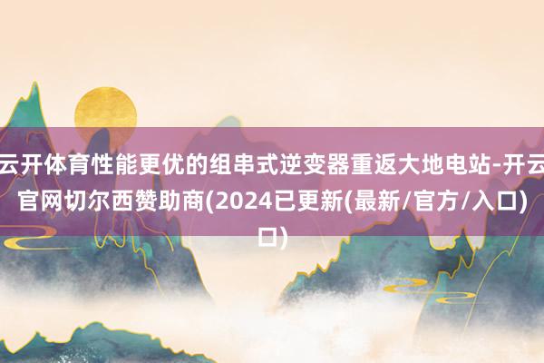 云开体育性能更优的组串式逆变器重返大地电站-开云官网切尔西赞助商(2024已更新(最新/官方/入口)