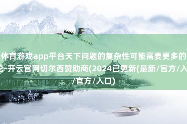 体育游戏app平台天下问题的复杂性可能需要更多的辩论-开云官网切尔西赞助商(2024已更新(最新/官方/入口)