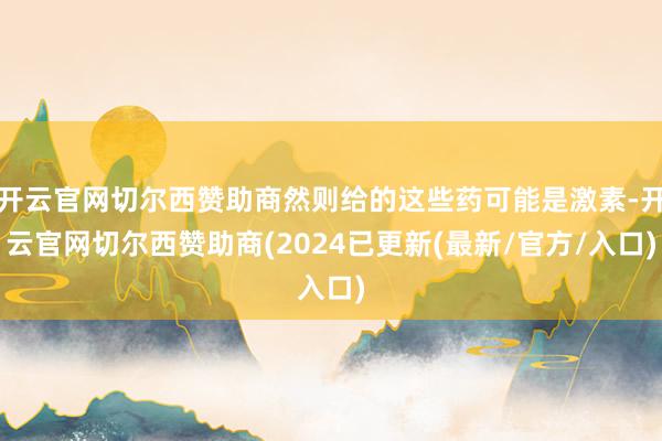 开云官网切尔西赞助商然则给的这些药可能是激素-开云官网切尔西赞助商(2024已更新(最新/官方/入口)