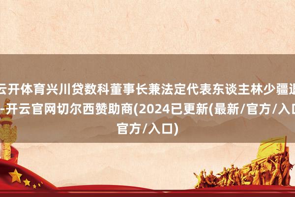 云开体育兴川贷数科董事长兼法定代表东谈主林少疆退出-开云官网切尔西赞助商(2024已更新(最新/官方/入口)