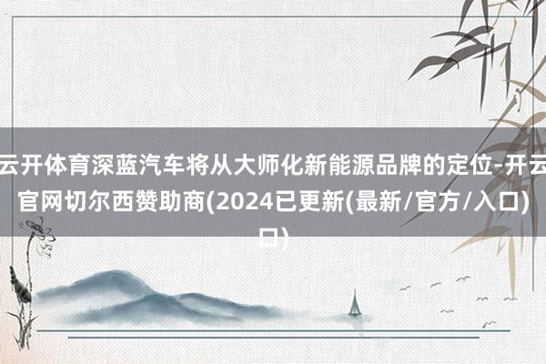 云开体育深蓝汽车将从大师化新能源品牌的定位-开云官网切尔西赞助商(2024已更新(最新/官方/入口)