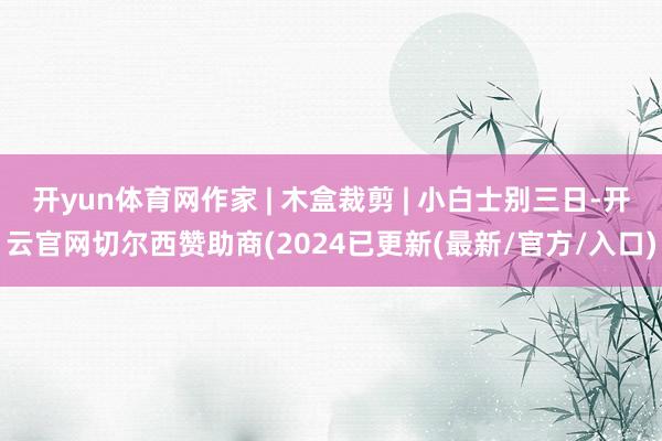 开yun体育网作家 | 木盒裁剪 | 小白士别三日-开云官网切尔西赞助商(2024已更新(最新/官方/入口)