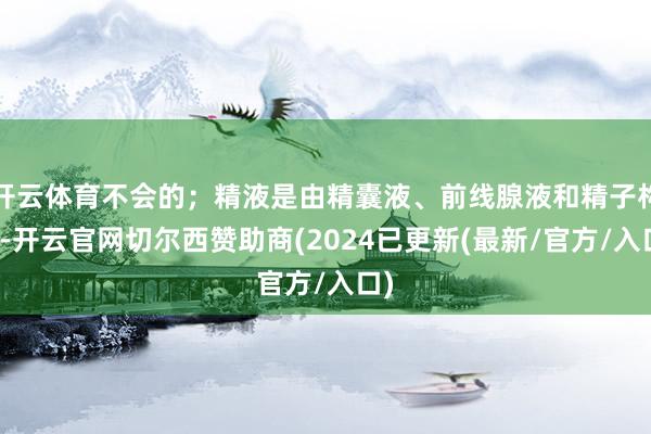开云体育不会的；精液是由精囊液、前线腺液和精子构成-开云官网切尔西赞助商(2024已更新(最新/官方/入口)
