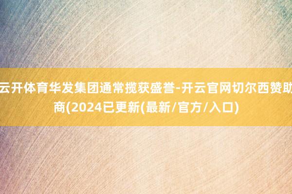 云开体育华发集团通常揽获盛誉-开云官网切尔西赞助商(2024已更新(最新/官方/入口)