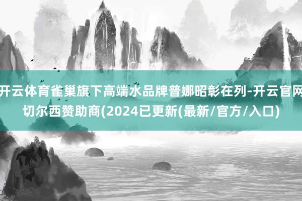 开云体育雀巢旗下高端水品牌普娜昭彰在列-开云官网切尔西赞助商(2024已更新(最新/官方/入口)