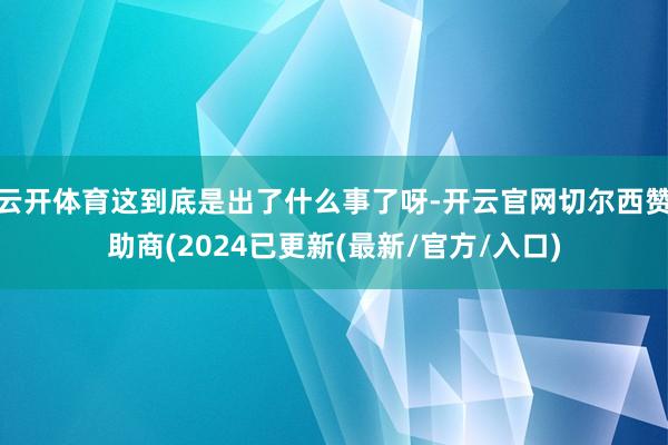 云开体育这到底是出了什么事了呀-开云官网切尔西赞助商(2024已更新(最新/官方/入口)