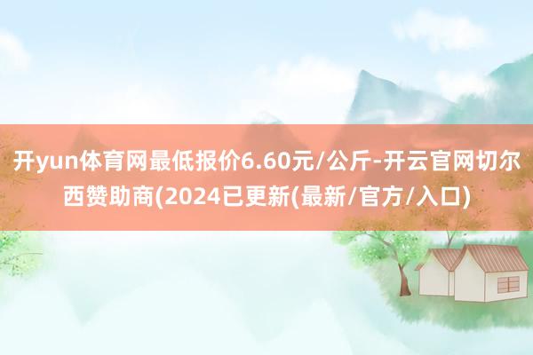开yun体育网最低报价6.60元/公斤-开云官网切尔西赞助商(2024已更新(最新/官方/入口)
