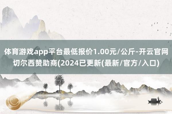 体育游戏app平台最低报价1.00元/公斤-开云官网切尔西赞助商(2024已更新(最新/官方/入口)