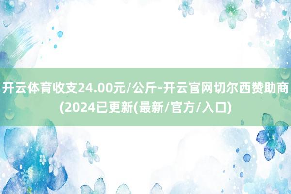 开云体育收支24.00元/公斤-开云官网切尔西赞助商(2024已更新(最新/官方/入口)