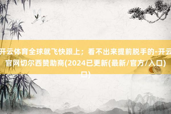 开云体育全球就飞快跟上；看不出来提前脱手的-开云官网切尔西赞助商(2024已更新(最新/官方/入口)