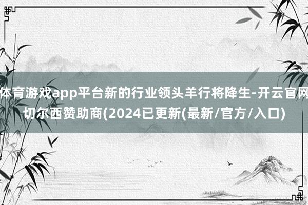 体育游戏app平台新的行业领头羊行将降生-开云官网切尔西赞助商(2024已更新(最新/官方/入口)