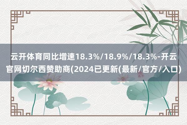 云开体育同比增速18.3%/18.9%/18.3%-开云官网切尔西赞助商(2024已更新(最新/官方/入口)