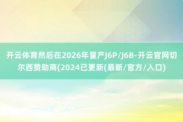 开云体育然后在2026年量产J6P/J6B-开云官网切尔西赞助商(2024已更新(最新/官方/入口)