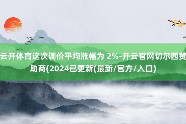云开体育这次调价平均涨幅为 2%-开云官网切尔西赞助商(2024已更新(最新/官方/入口)