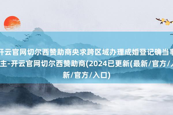 开云官网切尔西赞助商央求跨区域办理成婚登记确当事东谈主-开云官网切尔西赞助商(2024已更新(最新/官方/入口)