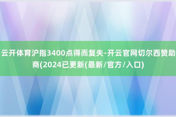 云开体育沪指3400点得而复失-开云官网切尔西赞助商(2024已更新(最新/官方/入口)