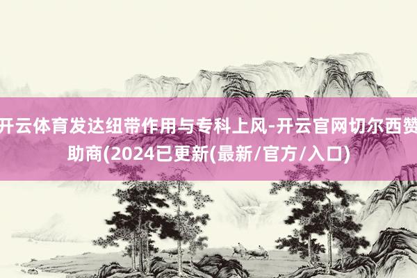 开云体育发达纽带作用与专科上风-开云官网切尔西赞助商(2024已更新(最新/官方/入口)