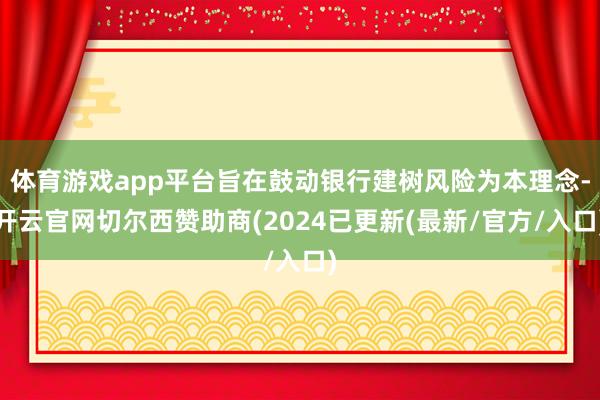 体育游戏app平台旨在鼓动银行建树风险为本理念-开云官网切尔西赞助商(2024已更新(最新/官方/入口)