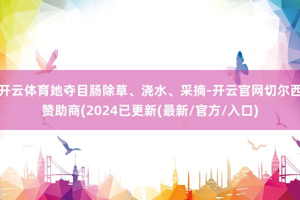 开云体育她夺目肠除草、浇水、采摘-开云官网切尔西赞助商(2024已更新(最新/官方/入口)