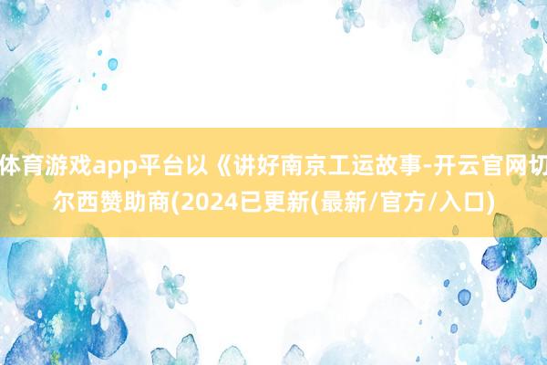 体育游戏app平台以《讲好南京工运故事-开云官网切尔西赞助商(2024已更新(最新/官方/入口)