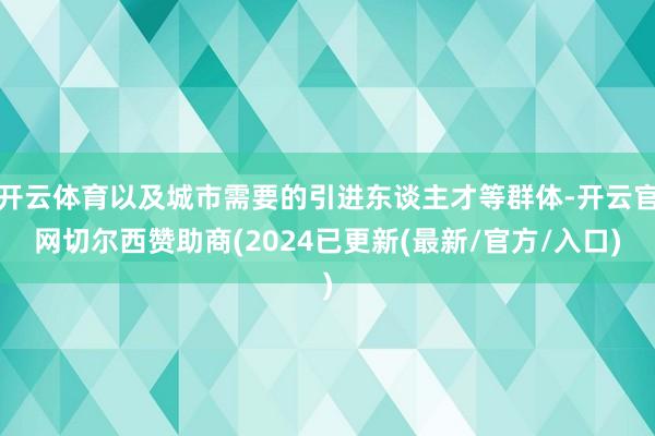 开云体育以及城市需要的引进东谈主才等群体-开云官网切尔西赞助商(2024已更新(最新/官方/入口)