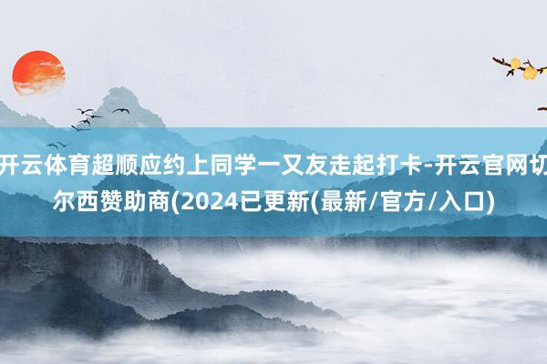 开云体育超顺应约上同学一又友走起打卡-开云官网切尔西赞助商(2024已更新(最新/官方/入口)
