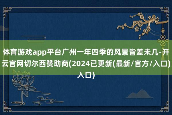 体育游戏app平台广州一年四季的风景皆差未几-开云官网切尔西赞助商(2024已更新(最新/官方/入口)