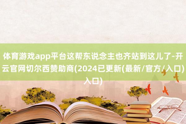 体育游戏app平台这帮东说念主也齐站到这儿了-开云官网切尔西赞助商(2024已更新(最新/官方/入口)