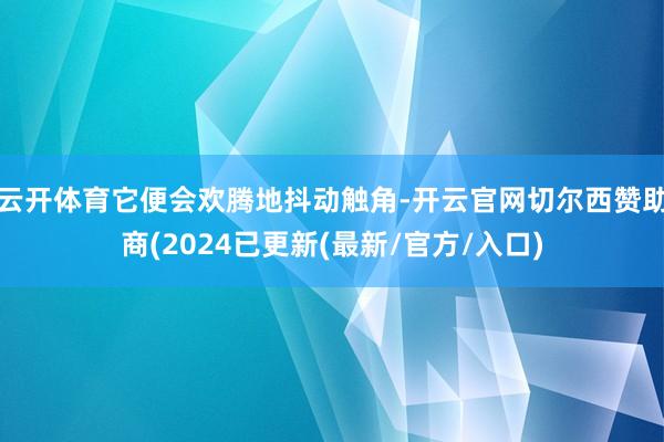 云开体育它便会欢腾地抖动触角-开云官网切尔西赞助商(2024已更新(最新/官方/入口)