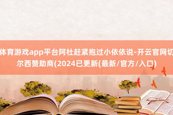 体育游戏app平台阿杜赶紧抱过小依依说-开云官网切尔西赞助商(2024已更新(最新/官方/入口)