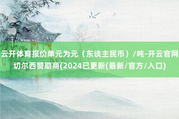 云开体育报价单元为元（东谈主民币）/吨-开云官网切尔西赞助商(2024已更新(最新/官方/入口)