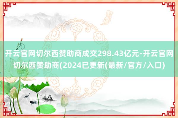 开云官网切尔西赞助商成交298.43亿元-开云官网切尔西赞助商(2024已更新(最新/官方/入口)