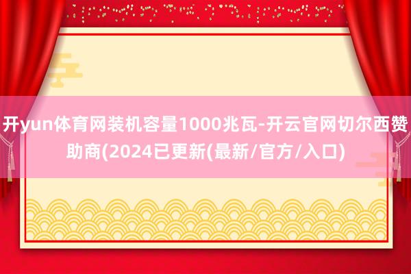 开yun体育网装机容量1000兆瓦-开云官网切尔西赞助商(2024已更新(最新/官方/入口)